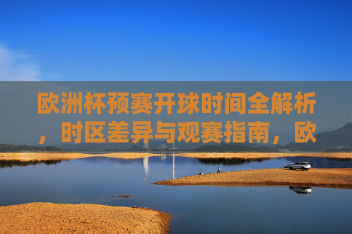 欧洲杯预赛开球时间全解析,时区差异与观赛指南,欧洲杯预赛开球时间全解析,时区差异与观赛指南