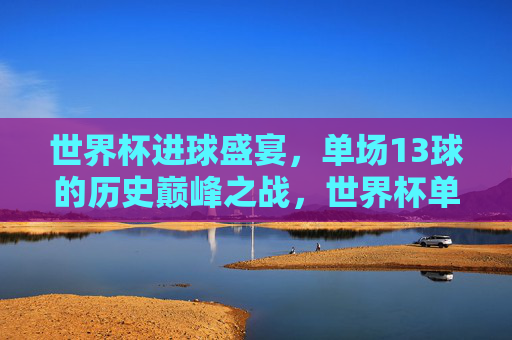 世界杯进球盛宴，单场13球的历史巅峰之战，世界杯单场13球，历史巅峰进球盛宴