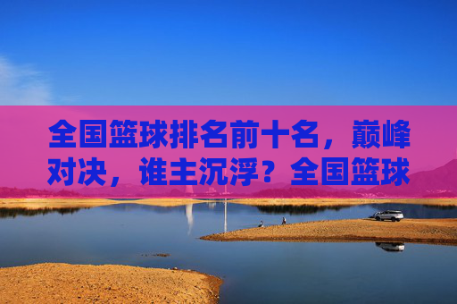 全国篮球排名前十名，巅峰对决，谁主沉浮？全国篮球前十巅峰对决，谁主沉浮？