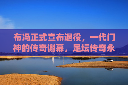 布冯正式宣布退役，一代门神的传奇谢幕，足坛传奇永不落幕，布冯正式退役，一代门神的传奇谢幕