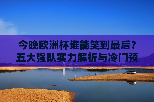 今晚欧洲杯谁能笑到最后?五大强队实力解析与冷门预警,今晚欧洲杯谁能笑到最后?五大强队实力解析与冷门预警