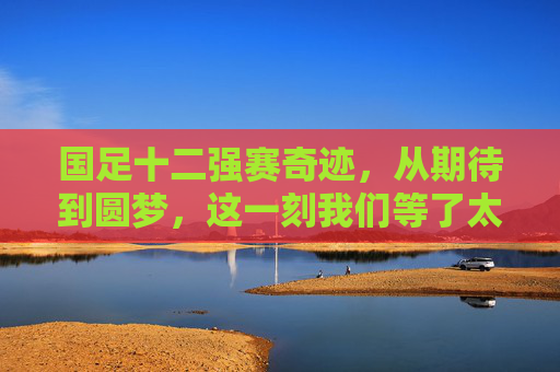 国足十二强赛奇迹，从期待到圆梦，这一刻我们等了太久，国足十二强赛奇迹，从期待到圆梦，这一刻等了太久