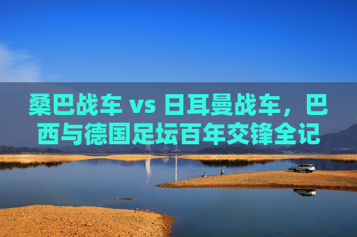 桑巴战车 vs 日耳曼战车，巴西与德国足坛百年交锋全记录，桑巴战车 vs 日耳曼战车，百年交锋全记录