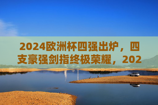 2024欧洲杯四强出炉，四支豪强剑指终极荣耀，2024欧洲杯四强出炉 豪强剑指终极荣耀