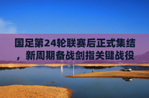 国足第24轮联赛后正式集结，新周期备战剑指关键战役，国足新周期备战集结 剑指关键战役