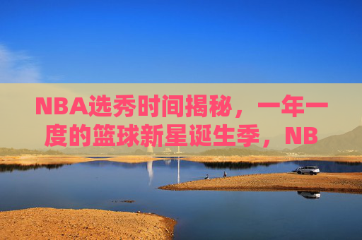 NBA选秀时间揭秘，一年一度的篮球新星诞生季，NBA选秀时间揭秘，一年一度的篮球新星诞生季