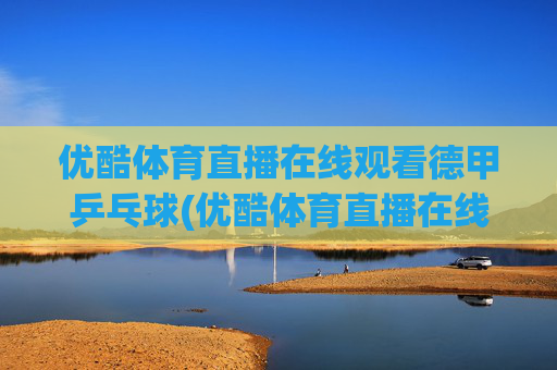 优酷体育直播在线观看德甲乒乓球(优酷体育直播在线观看德甲乒乓球视频)