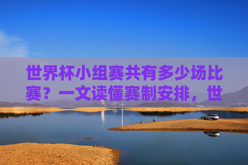 世界杯小组赛共有多少场比赛？一文读懂赛制安排，世界杯小组赛赛制安排，多少场比赛一文读懂