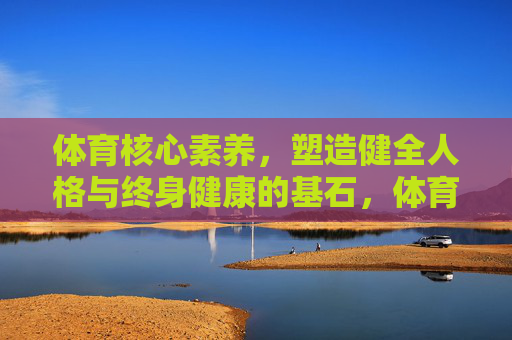 体育核心素养,塑造健全人格与终身健康的基石,体育核心素养,健全人格与终身健康的基石