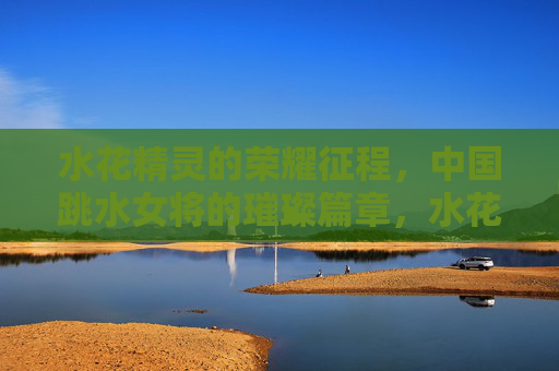 水花精灵的荣耀征程，中国跳水女将的璀璨篇章，水花精灵的荣耀征程