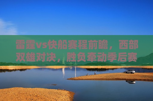 雷霆vs快船赛程前瞻，西部双雄对决，胜负牵动季后赛格局，雷霆vs快船前瞻，西部双雄对决，胜负牵动季后赛格局