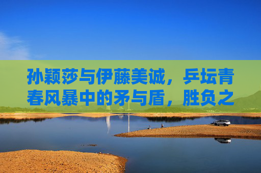 孙颖莎与伊藤美诚，乒坛青春风暴中的矛与盾，胜负之外的乒乓传承，青春风暴中的矛与盾，孙颖莎与伊藤美诚的乒乓传承