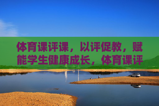 体育课评课,以评促教,赋能学生健康成长,体育课评课,以评促教,赋能学生健康成长