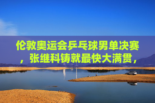 伦敦奥运会乒乓球男单决赛，张继科铸就最快大满贯，一场载入史册的巅峰对决，张继科伦敦奥运男单巅峰对决铸就最快大满贯