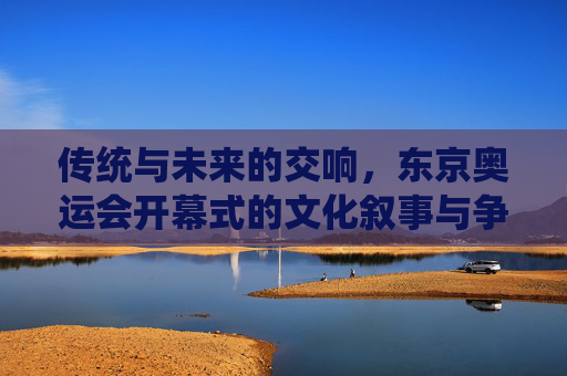 传统与未来的交响,东京奥运会开幕式的文化叙事与争议回响