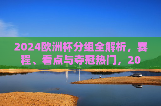 2024欧洲杯分组全解析，赛程、看点与夺冠热门，2024欧洲杯分组全解析，赛程、看点与夺冠热门