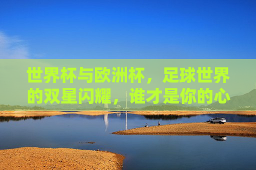 世界杯与欧洲杯,足球世界的双星闪耀,谁才是你的心头好?