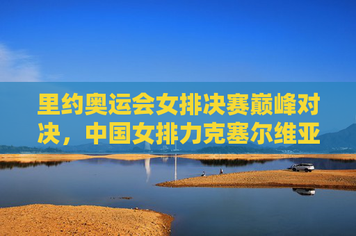 里约奥运会女排决赛巅峰对决，中国女排力克塞尔维亚荣耀登顶，里约奥运女排决赛，中国女排力克塞尔维亚荣耀登顶