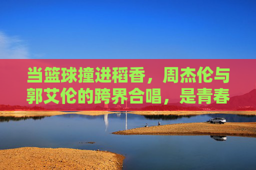 当篮球撞进稻香，周杰伦与郭艾伦的跨界合唱，是青春的共鸣，篮球撞进稻香，周杰伦郭艾伦的青春共鸣