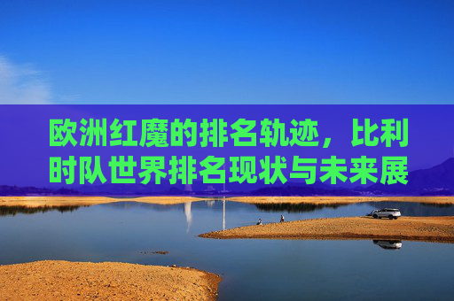欧洲红魔的排名轨迹,比利时队世界排名现状与未来展望,欧洲红魔,比利时队世界排名轨迹、现状与未来展望