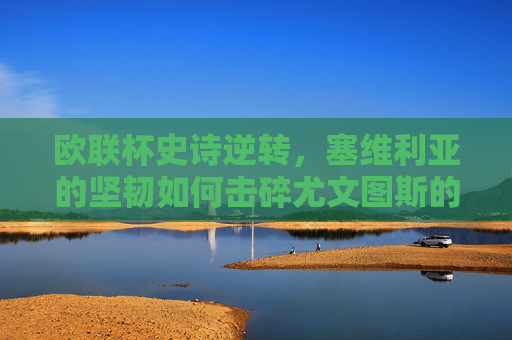 欧联杯史诗逆转，塞维利亚的坚韧如何击碎尤文图斯的豪门梦？欧联杯史诗逆转，塞维利亚坚韧击碎尤文豪门梦