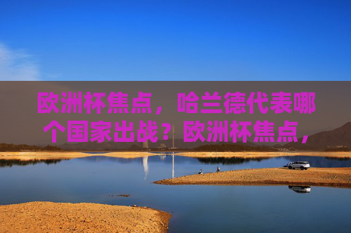 欧洲杯焦点,哈兰德代表哪个国家出战?欧洲杯焦点,哈兰德代表哪个国家出战?
