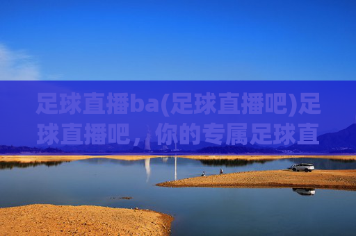 足球直播ba(足球直播吧)足球直播吧，你的专属足球直播观赛平台