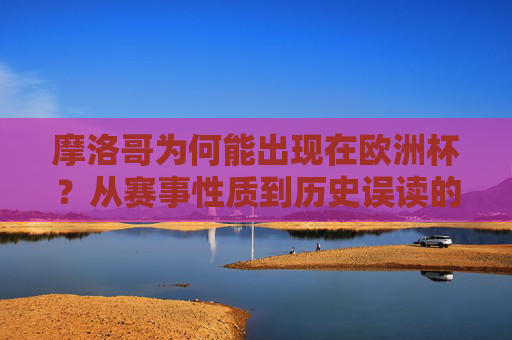 摩洛哥为何能出现在欧洲杯？从赛事性质到历史误读的解析，摩洛哥现身欧洲杯，从赛事性质到历史误读的解析