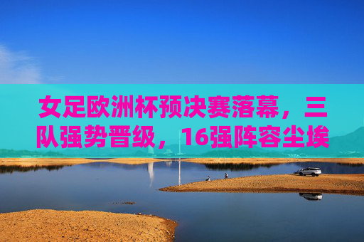 女足欧洲杯预决赛落幕，三队强势晋级，16强阵容尘埃落定，女足欧洲杯预决赛落幕，三队强势晋级，16强阵容尘埃落定