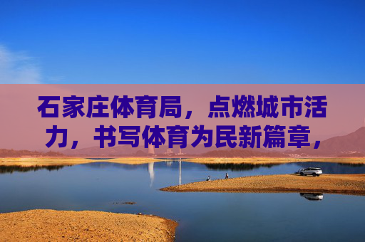 石家庄体育局，点燃城市活力，书写体育为民新篇章，石家庄体育局，点燃城市活力 书写体育为民新篇