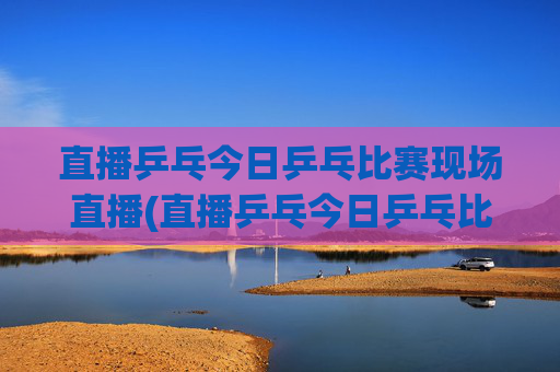 直播乒乓今日乒乓比赛现场直播(直播乒乓今日乒乓比赛现场直播热)