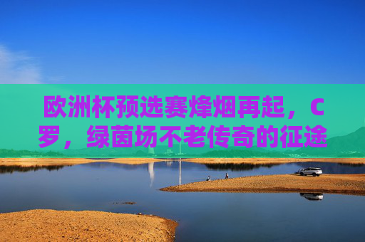 欧洲杯预选赛烽烟再起，C罗，绿茵场不老传奇的征途，欧洲杯预选赛烽烟再起，C罗不老传奇的绿茵征途