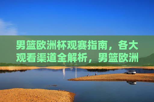 男篮欧洲杯观赛指南，各大观看渠道全解析，男篮欧洲杯观赛指南，观看渠道全解析