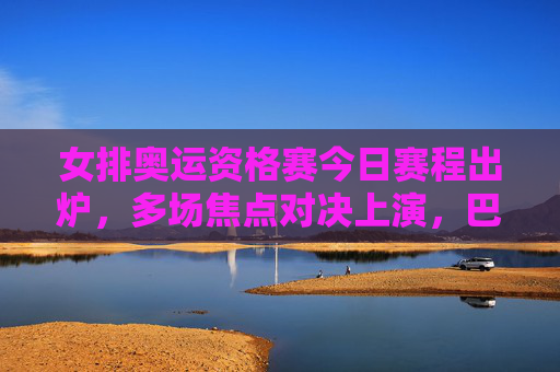 女排奥运资格赛今日赛程出炉，多场焦点对决上演，巴黎门票争夺白热化，女排奥运资格赛今日焦点对决 巴黎门票争夺白热化