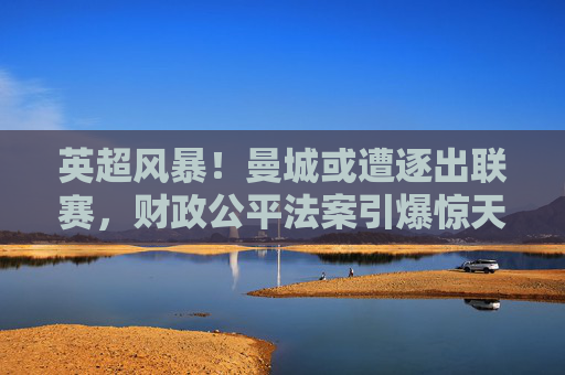 英超风暴!曼城或遭逐出联赛,财政公平法案引爆惊天危机?曼城或遭英超除名!财政公平法案引爆惊天危机
