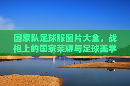 国家队足球服图片大全，战袍上的国家荣耀与足球美学，国家队战袍，国家荣耀与足球美学的视觉盛宴
