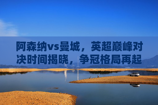 阿森纳vs曼城，英超巅峰对决时间揭晓，争冠格局再起波澜，阿森纳vs曼城英超巅峰对决时间揭晓 争冠格局再起波澜