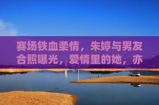 赛场铁血柔情，朱婷与男友合照曝光，爱情里的她，亦是温柔模样，赛场铁血朱婷，爱情里的温柔模样