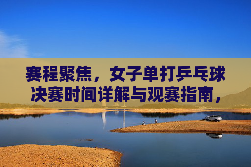 赛程聚焦,女子单打乒乓球决赛时间详解与观赛指南,女子单打乒乓球决赛时间详解与观赛指南