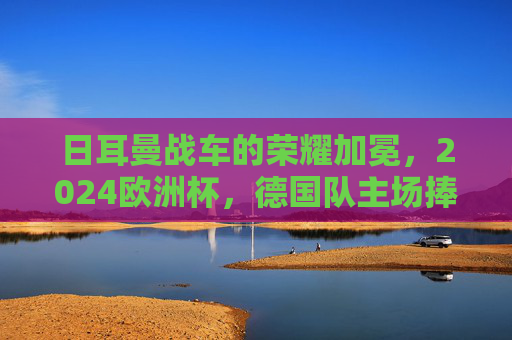 日耳曼战车的荣耀加冕，2024欧洲杯，德国队主场捧杯！日耳曼战车2024欧洲杯主场捧杯荣耀加冕