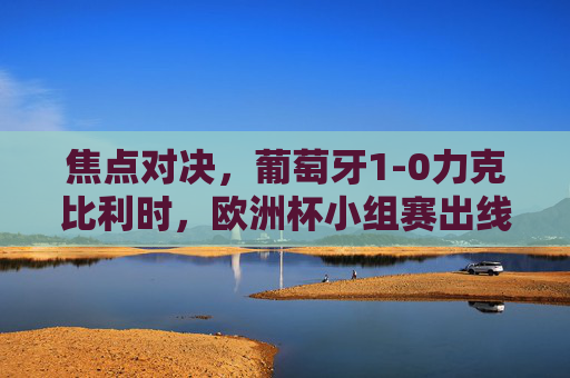 焦点对决，葡萄牙1-0力克比利时，欧洲杯小组赛出线形势再生变数，焦点对决，葡萄牙1-0力克比利时，欧洲杯小组赛出线形势再生变数