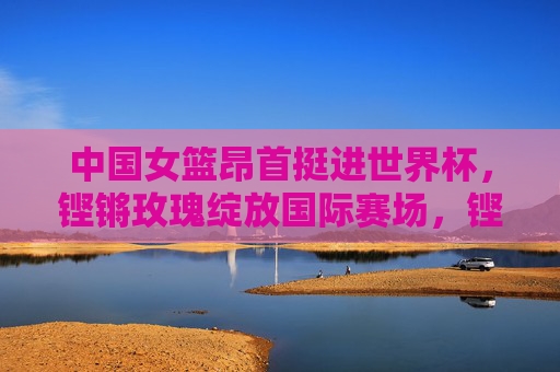 中国女篮昂首挺进世界杯,铿锵玫瑰绽放国际赛场,铿锵玫瑰昂首挺进世界杯