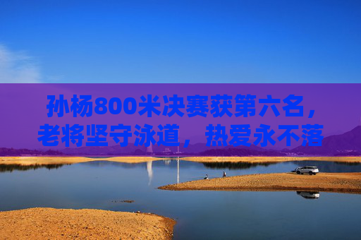 孙杨800米决赛获第六名,老将坚守泳道,热爱永不落幕