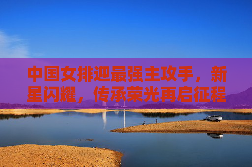 中国女排迎最强主攻手,新星闪耀,传承荣光再启征程,中国女排迎最强主攻新星,传承荣光再启征程