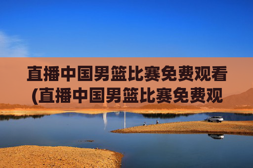 直播中国男篮比赛免费观看(直播中国男篮比赛免费观看视频)