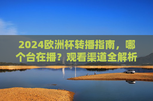 2024欧洲杯转播指南，哪个台在播？观看渠道全解析，2024欧洲杯转播指南，观看渠道全解析