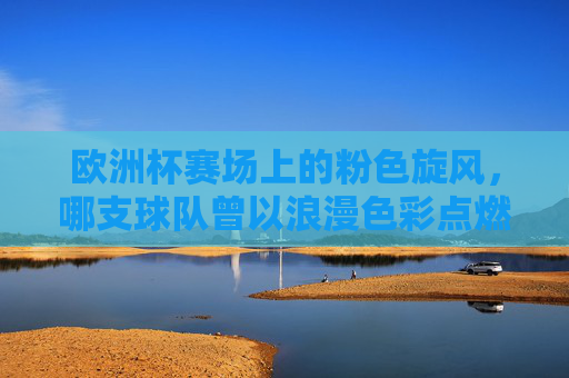 欧洲杯赛场上的粉色旋风,哪支球队曾以浪漫色彩点燃战火?