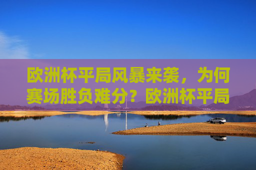 欧洲杯平局风暴来袭，为何赛场胜负难分？欧洲杯平局风暴，胜负难分何解？