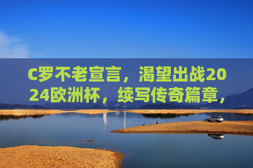 C罗不老宣言,渴望出战2024欧洲杯,续写传奇篇章,C罗不老宣言,出战2024欧洲杯,续写传奇