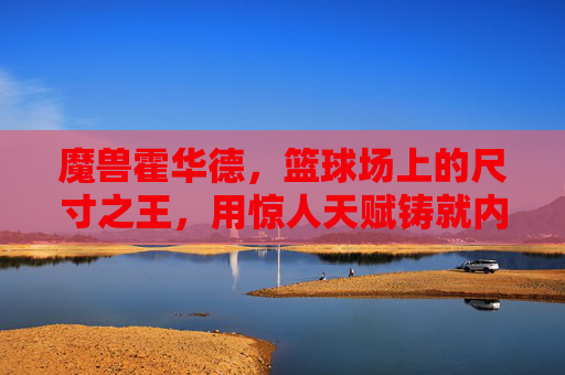 魔兽霍华德,篮球场上的尺寸之王,用惊人天赋铸就内线传奇,魔兽霍华德,尺寸之王铸就内线传奇